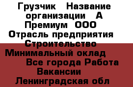 Грузчик › Название организации ­ А-Премиум, ООО › Отрасль предприятия ­ Строительство › Минимальный оклад ­ 25 000 - Все города Работа » Вакансии   . Ленинградская обл.